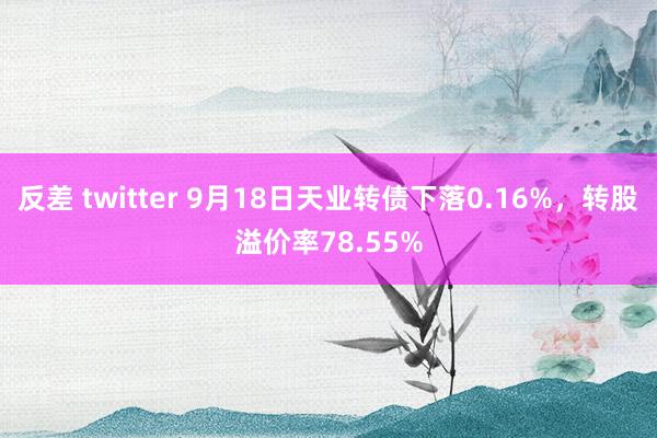 反差 twitter 9月18日天业转债下落0.16%，转股溢价率78.55%