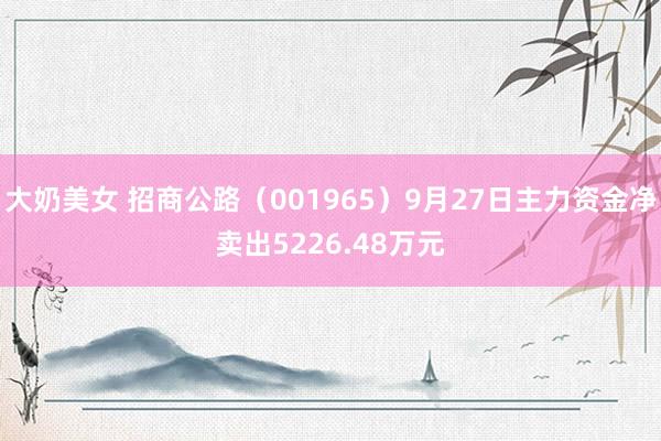 大奶美女 招商公路（001965）9月27日主力资金净卖出5226.48万元