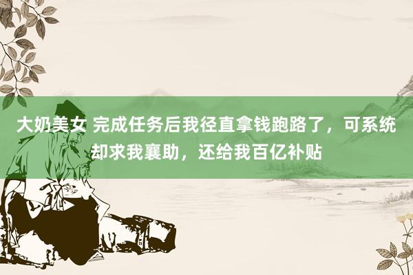 大奶美女 完成任务后我径直拿钱跑路了，可系统却求我襄助，还给我百亿补贴