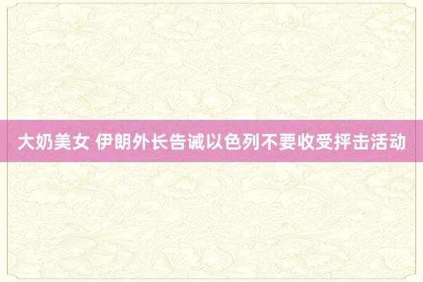 大奶美女 伊朗外长告诫以色列不要收受抨击活动