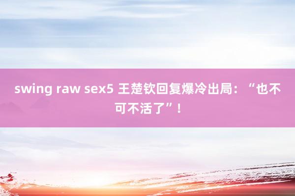 swing raw sex5 王楚钦回复爆冷出局：“也不可不活了”！