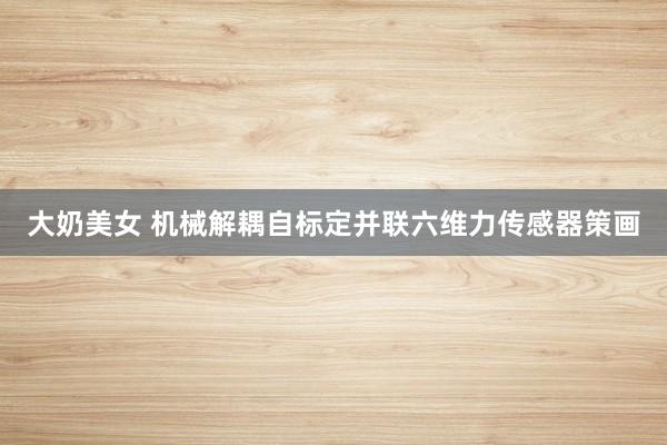 大奶美女 机械解耦自标定并联六维力传感器策画
