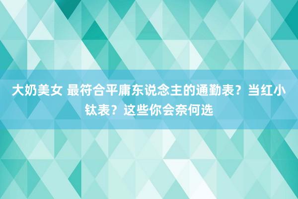大奶美女 最符合平庸东说念主的通勤表？当红小钛表？这些你会奈何选