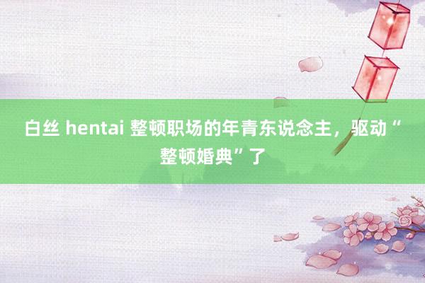 白丝 hentai 整顿职场的年青东说念主，驱动“整顿婚典”了
