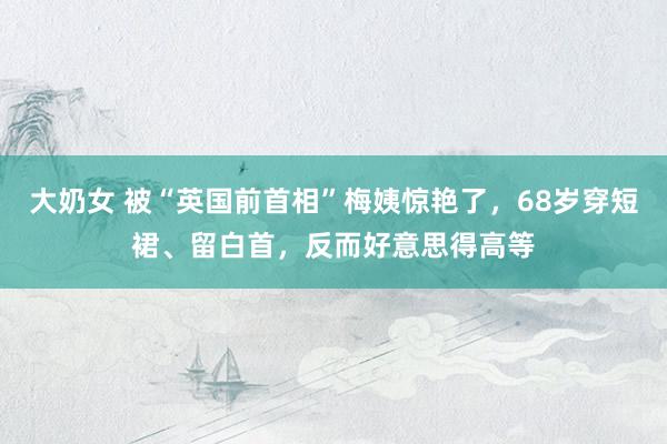大奶女 被“英国前首相”梅姨惊艳了，68岁穿短裙、留白首，反而好意思得高等