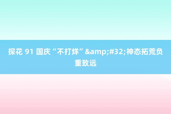 探花 91 国庆“不打烊”&#32;神态拓荒负重致远