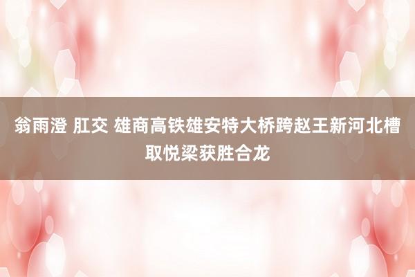 翁雨澄 肛交 雄商高铁雄安特大桥跨赵王新河北槽取悦梁获胜合龙