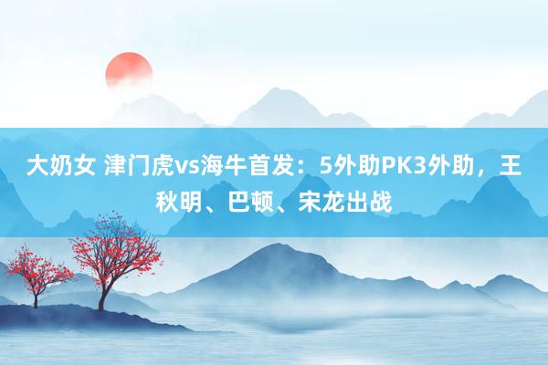 大奶女 津门虎vs海牛首发：5外助PK3外助，王秋明、巴顿、宋龙出战