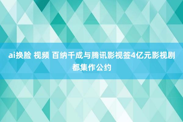 ai换脸 视频 百纳千成与腾讯影视签4亿元影视剧都集作公约