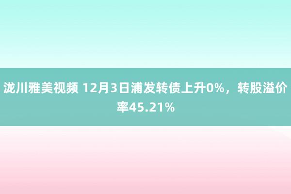 泷川雅美视频 12月3日浦发转债上升0%，转股溢价率45.21%