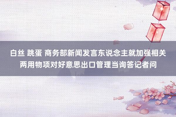 白丝 跳蛋 商务部新闻发言东说念主就加强相关两用物项对好意思出口管理当询答记者问