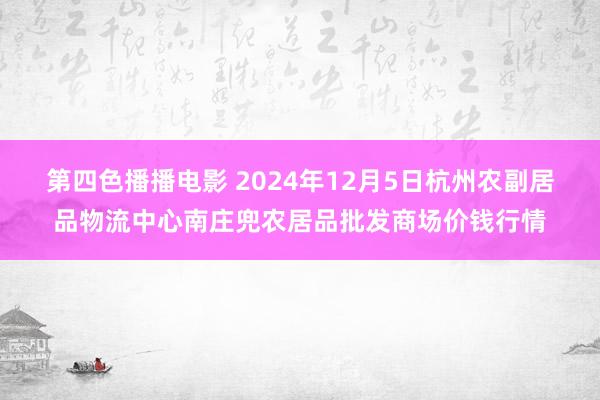 第四色播播电影 2024年12月5日杭州农副居品物流中心南庄兜农居品批发商场价钱行情