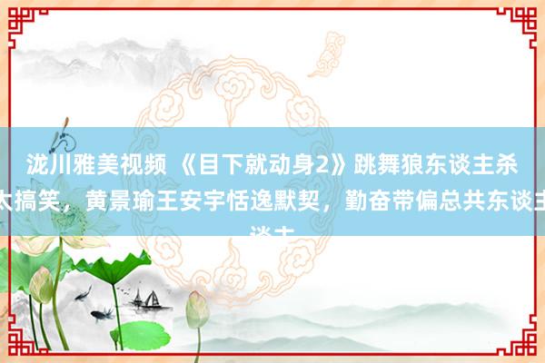 泷川雅美视频 《目下就动身2》跳舞狼东谈主杀太搞笑，黄景瑜王安宇恬逸默契，勤奋带偏总共东谈主