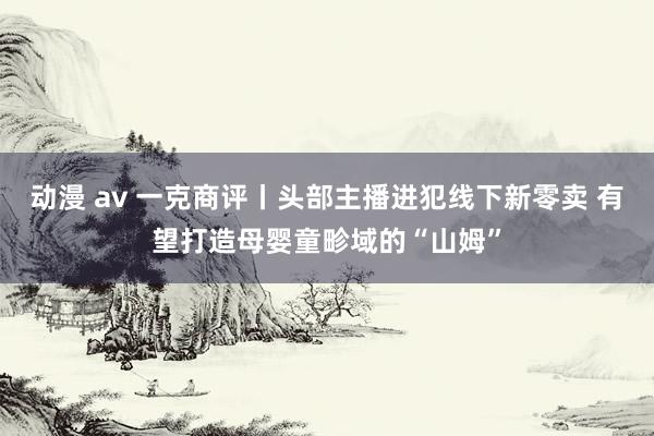 动漫 av 一克商评丨头部主播进犯线下新零卖 有望打造母婴童畛域的“山姆”
