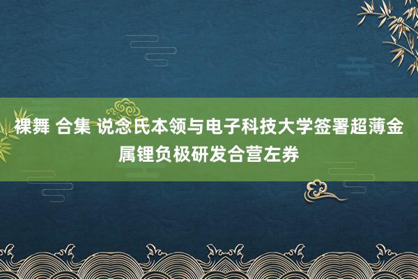 裸舞 合集 说念氏本领与电子科技大学签署超薄金属锂负极研发合营左券