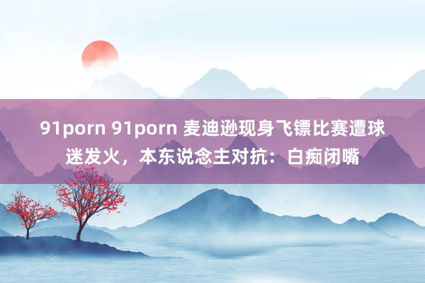 91porn 91porn 麦迪逊现身飞镖比赛遭球迷发火，本东说念主对抗：白痴闭嘴