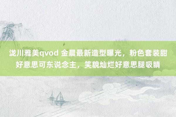 泷川雅美qvod 金晨最新造型曝光，粉色套装甜好意思可东说念主，笑貌灿烂好意思腿吸睛