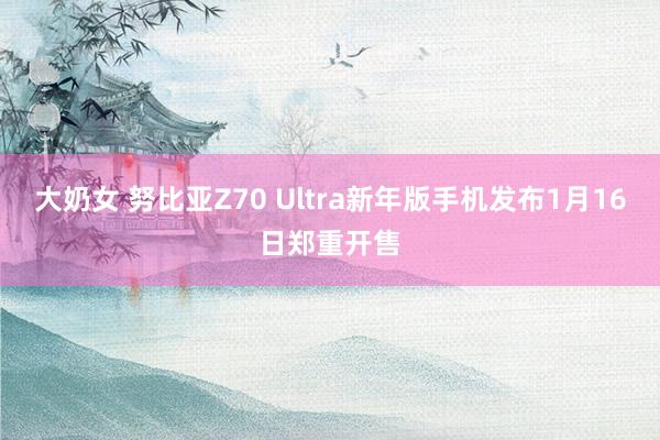 大奶女 努比亚Z70 Ultra新年版手机发布1月16日郑重开售