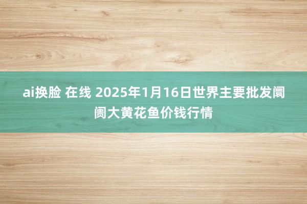 ai换脸 在线 2025年1月16日世界主要批发阛阓大黄花鱼价钱行情