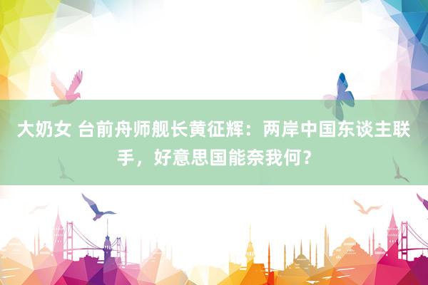 大奶女 台前舟师舰长黄征辉：两岸中国东谈主联手，好意思国能奈